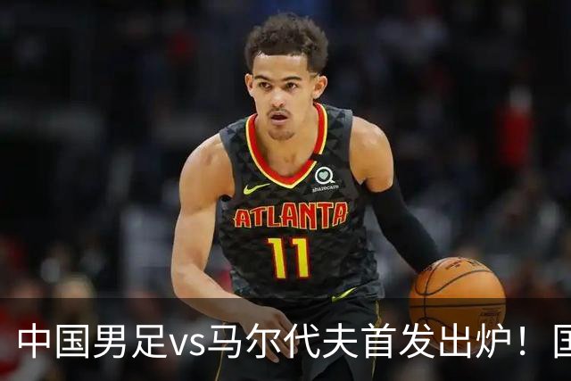 中国男足vs马尔代夫首发出炉！国足能否延续辉煌？