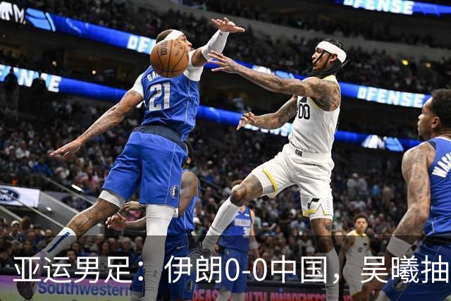 亚运男足：伊朗0-0中国，吴曦抽射中框，朱辰杰伤退