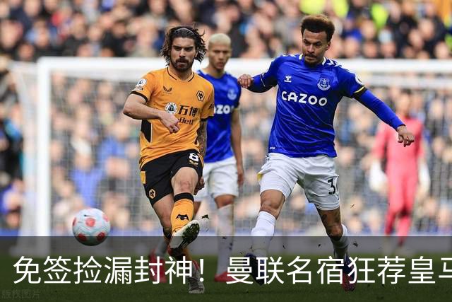 免签捡漏封神！曼联名宿狂荐皇马传奇，零成本拯救崩盘锋线