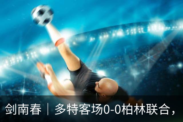 剑南春｜多特客场0-0柏林联合，双方威胁不多，卡雷察斯伤退
