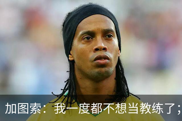 加图索：我一度都不想当教练了；客胜尤文的功劳属于球员