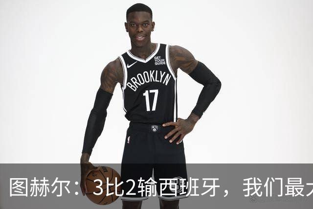 图赫尔：3比2输西班牙，我们最大的威胁是自己