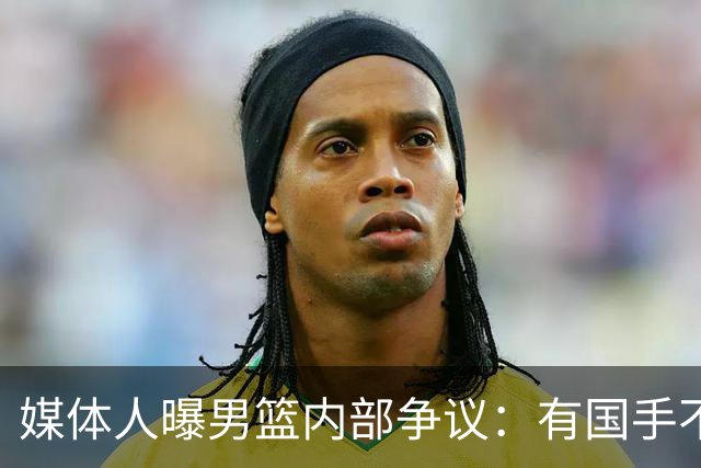 媒体人曝男篮内部争议：有国手不满只打苦差不打亚运，山东大汉躺枪
