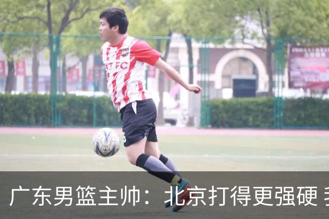 广东男篮主帅：北京打得更强硬 我们存在战术缺失等多方面未达预期
