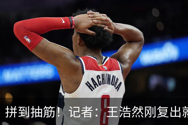 拼到抽筋！记者：王浩然刚复出就打满40分钟 这样的消耗让人牵挂