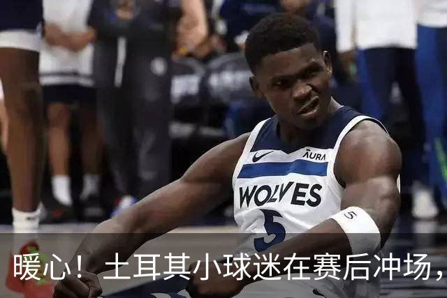 暖心！土耳其小球迷在赛后冲场，获得卡拉菲奥里赠送球衣