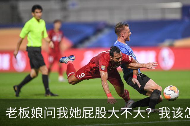 老板娘问我她屁股大不大？我该怎么回答？