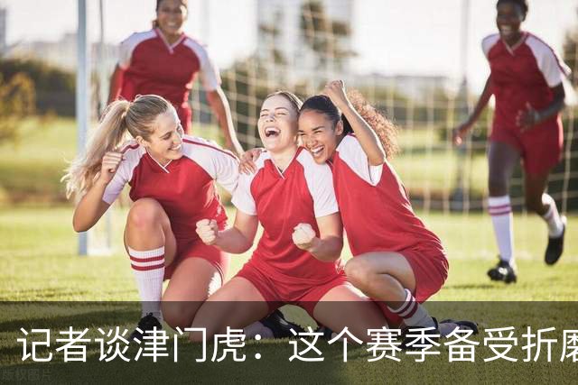 记者谈津门虎：这个赛季备受折磨，若无强大心理早就被压垮了