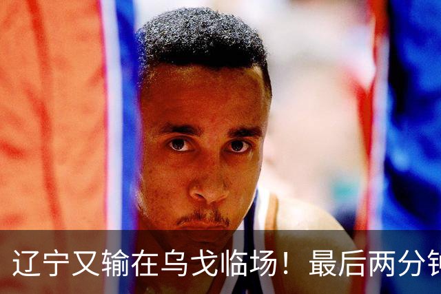辽宁又输在乌戈临场！最后两分钟想起包夹威尔斯，一大四小纯自杀
