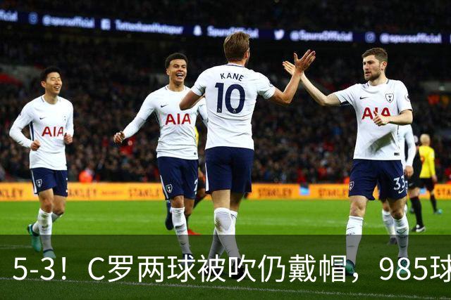 5-3！C罗两球被吹仍戴帽，985球里程碑，菲利克斯4助攻封神