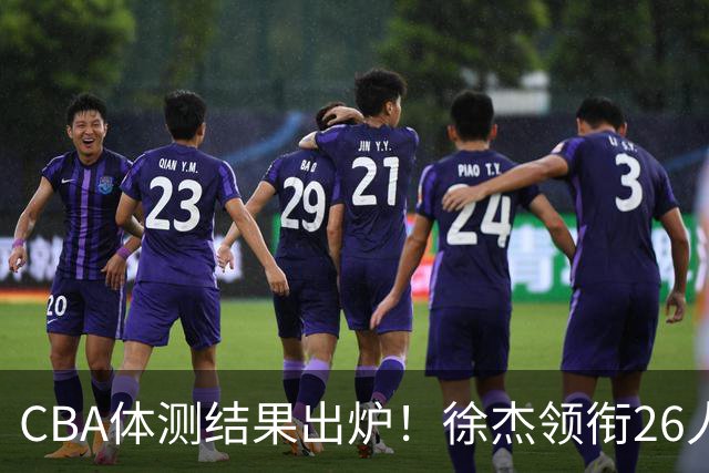 CBA体测结果出炉！徐杰领衔26人获得下赛季免测，王哲林、沈梓捷、张皓嘉、阿不都沙拉木等26人未通过体测