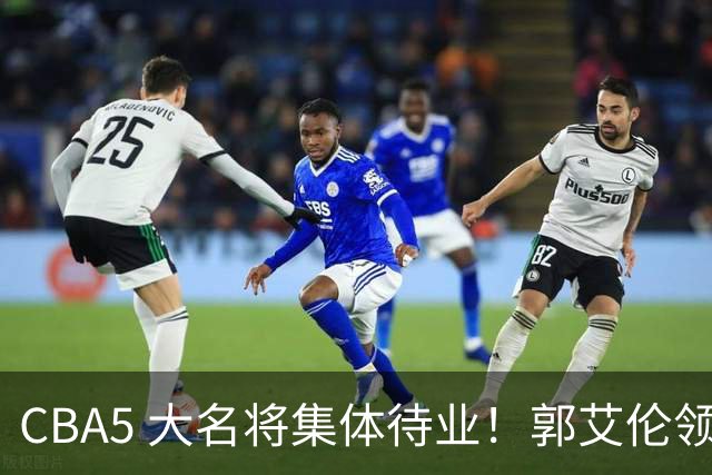 CBA5 大名将集体待业！郭艾伦领衔，有人宁拒高薪也不降级